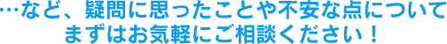 …など、疑問に思ったことや不安な点についてまずはお気軽にご相談ください！